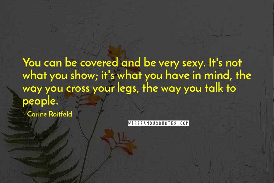 Carine Roitfeld Quotes: You can be covered and be very sexy. It's not what you show; it's what you have in mind, the way you cross your legs, the way you talk to people.
