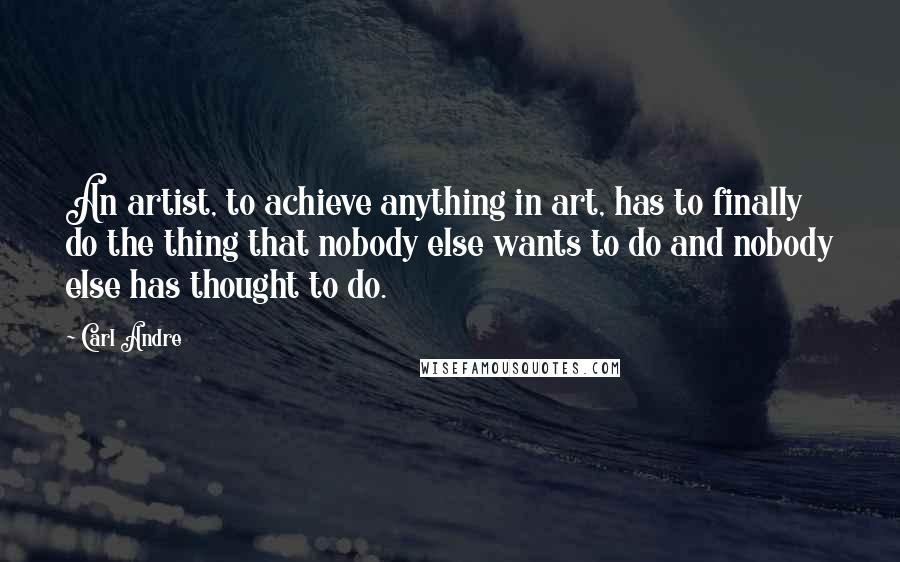 Carl Andre Quotes: An artist, to achieve anything in art, has to finally do the thing that nobody else wants to do and nobody else has thought to do.