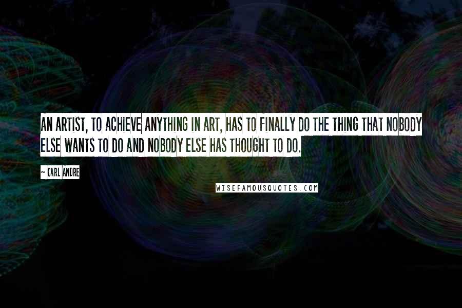 Carl Andre Quotes: An artist, to achieve anything in art, has to finally do the thing that nobody else wants to do and nobody else has thought to do.