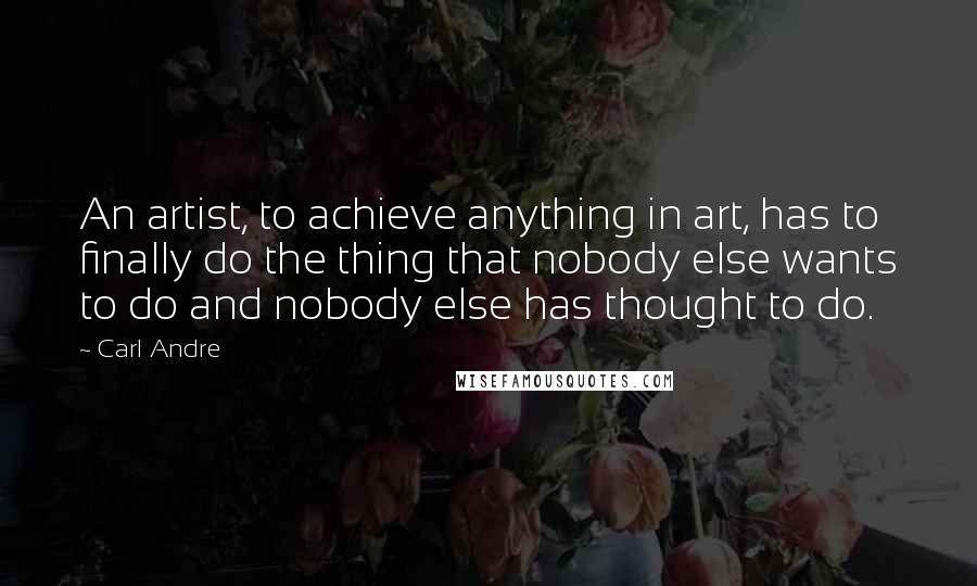 Carl Andre Quotes: An artist, to achieve anything in art, has to finally do the thing that nobody else wants to do and nobody else has thought to do.