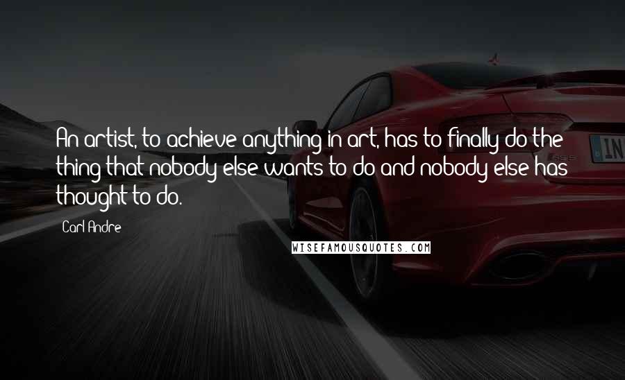 Carl Andre Quotes: An artist, to achieve anything in art, has to finally do the thing that nobody else wants to do and nobody else has thought to do.