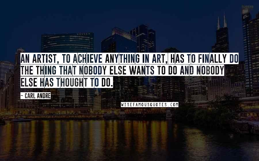 Carl Andre Quotes: An artist, to achieve anything in art, has to finally do the thing that nobody else wants to do and nobody else has thought to do.