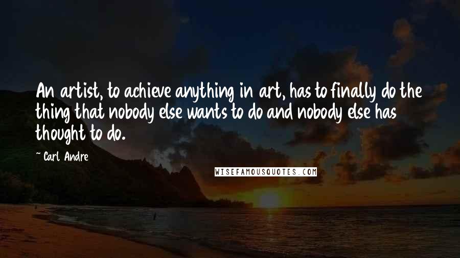 Carl Andre Quotes: An artist, to achieve anything in art, has to finally do the thing that nobody else wants to do and nobody else has thought to do.