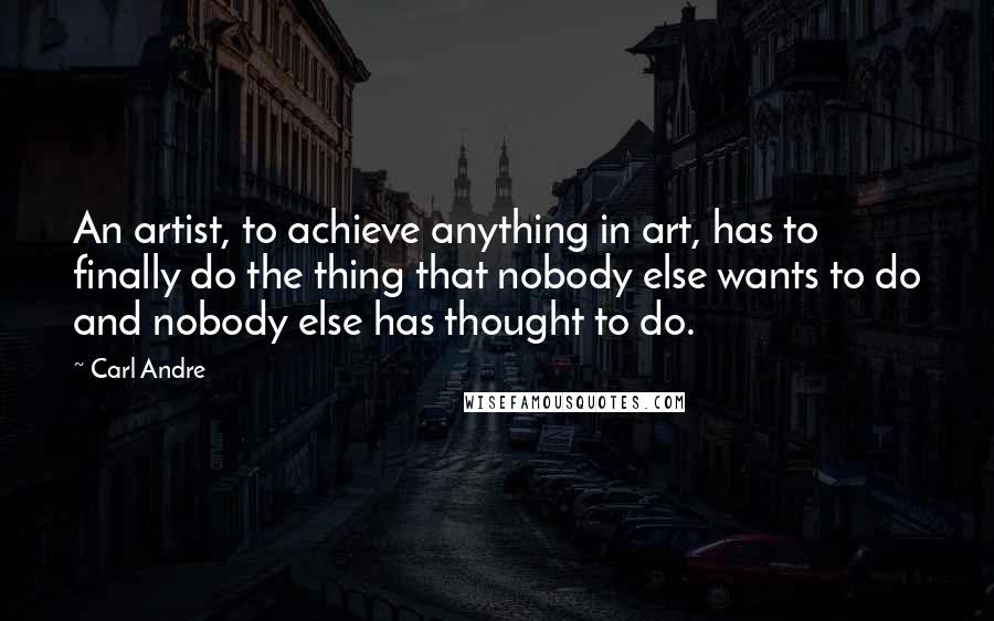 Carl Andre Quotes: An artist, to achieve anything in art, has to finally do the thing that nobody else wants to do and nobody else has thought to do.