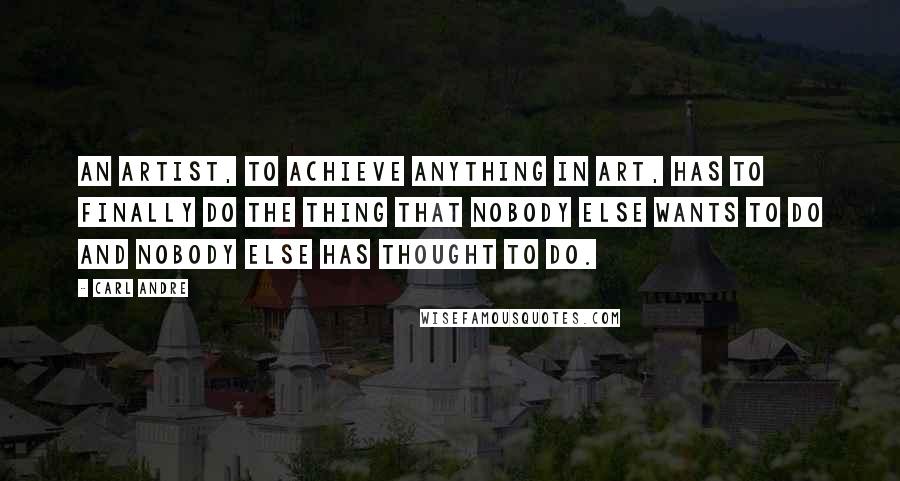 Carl Andre Quotes: An artist, to achieve anything in art, has to finally do the thing that nobody else wants to do and nobody else has thought to do.