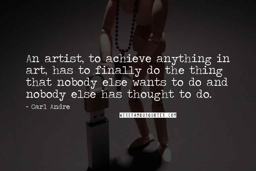 Carl Andre Quotes: An artist, to achieve anything in art, has to finally do the thing that nobody else wants to do and nobody else has thought to do.