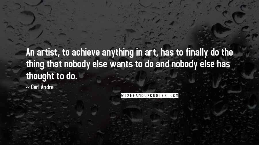 Carl Andre Quotes: An artist, to achieve anything in art, has to finally do the thing that nobody else wants to do and nobody else has thought to do.