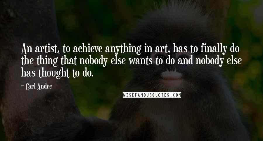 Carl Andre Quotes: An artist, to achieve anything in art, has to finally do the thing that nobody else wants to do and nobody else has thought to do.