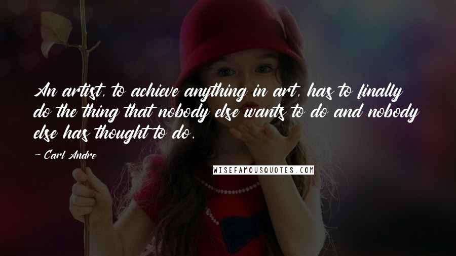 Carl Andre Quotes: An artist, to achieve anything in art, has to finally do the thing that nobody else wants to do and nobody else has thought to do.