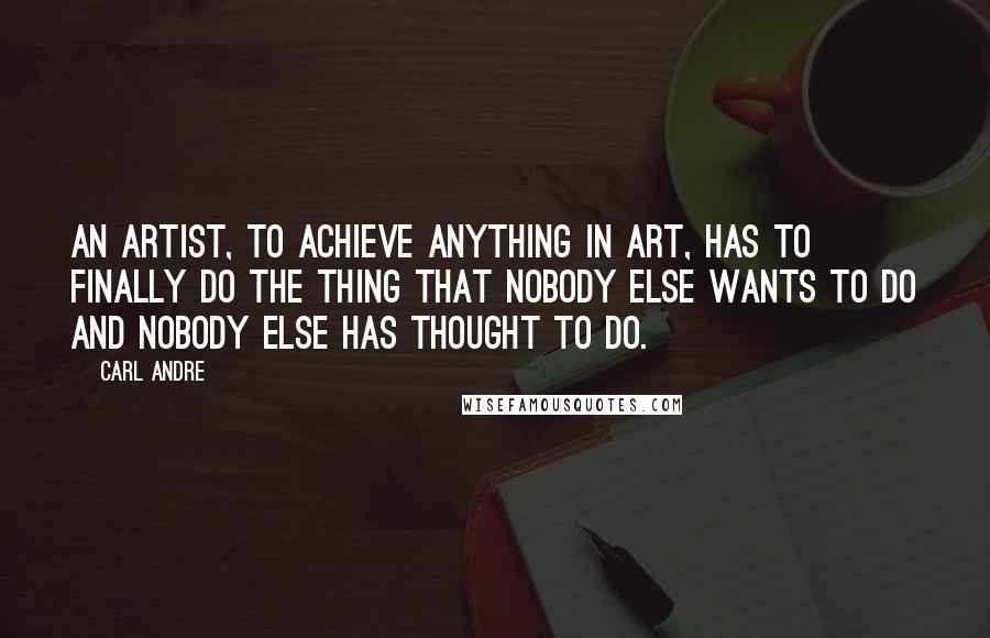 Carl Andre Quotes: An artist, to achieve anything in art, has to finally do the thing that nobody else wants to do and nobody else has thought to do.