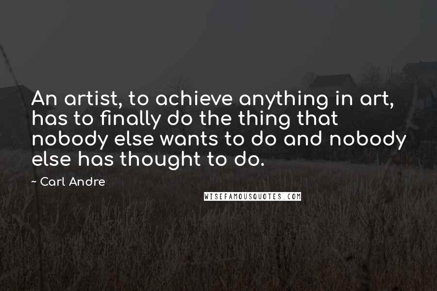 Carl Andre Quotes: An artist, to achieve anything in art, has to finally do the thing that nobody else wants to do and nobody else has thought to do.
