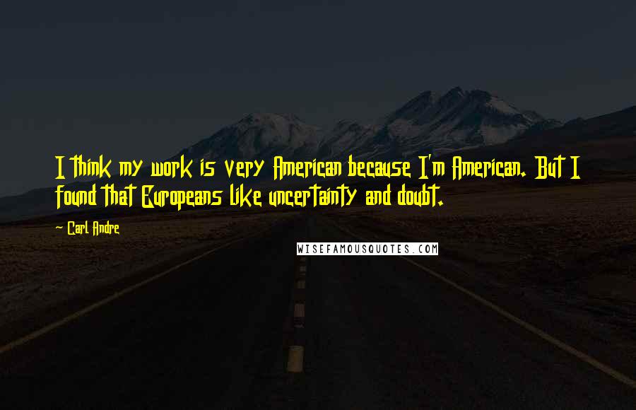 Carl Andre Quotes: I think my work is very American because I'm American. But I found that Europeans like uncertainty and doubt.