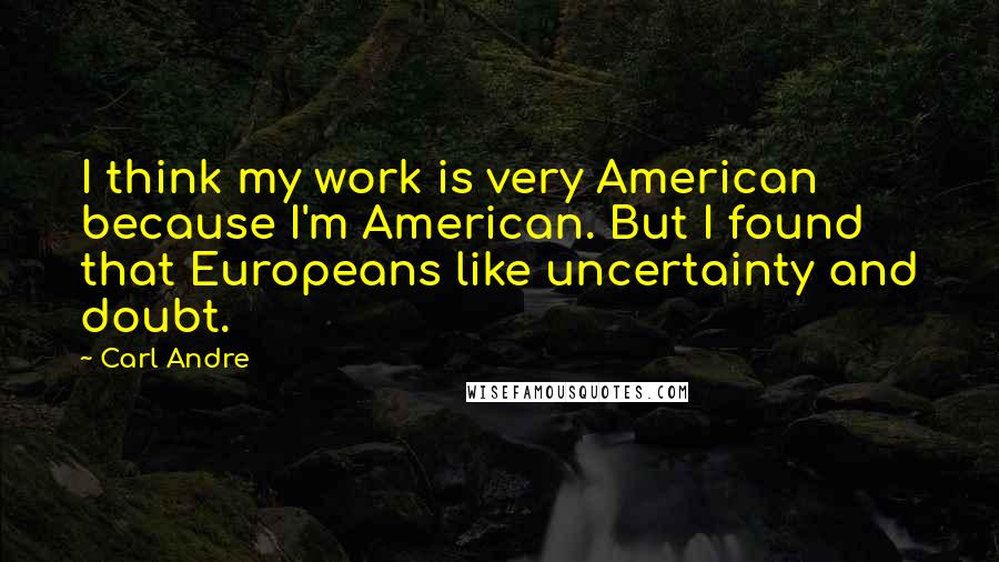 Carl Andre Quotes: I think my work is very American because I'm American. But I found that Europeans like uncertainty and doubt.