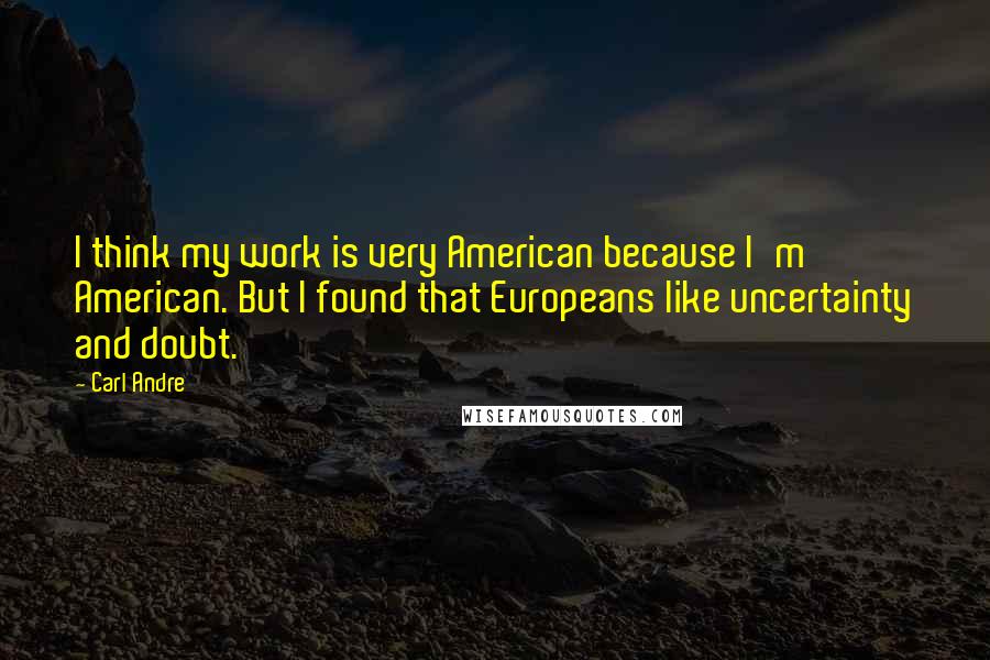Carl Andre Quotes: I think my work is very American because I'm American. But I found that Europeans like uncertainty and doubt.