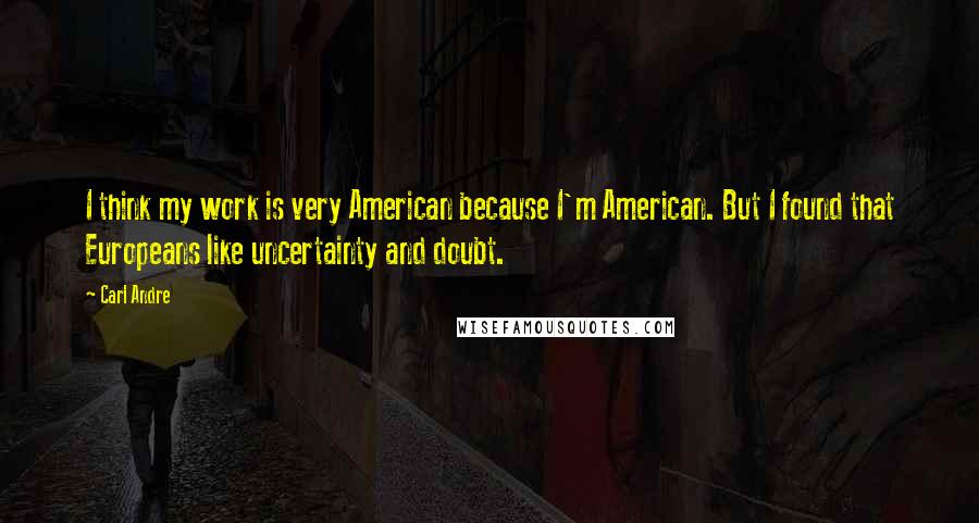Carl Andre Quotes: I think my work is very American because I'm American. But I found that Europeans like uncertainty and doubt.