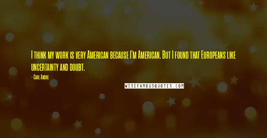 Carl Andre Quotes: I think my work is very American because I'm American. But I found that Europeans like uncertainty and doubt.