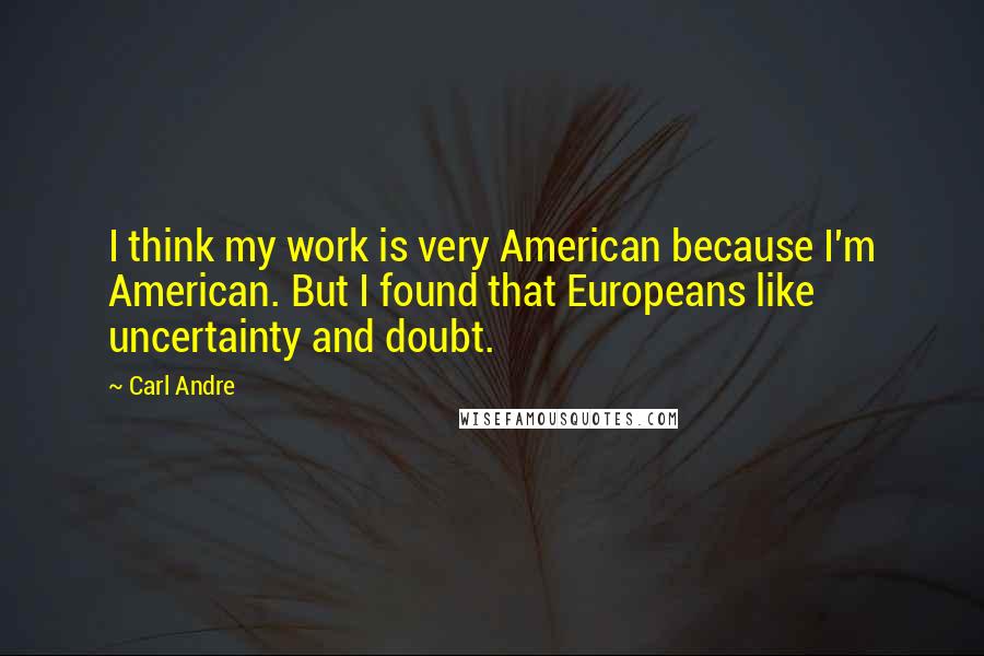 Carl Andre Quotes: I think my work is very American because I'm American. But I found that Europeans like uncertainty and doubt.