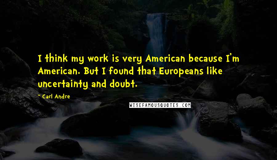 Carl Andre Quotes: I think my work is very American because I'm American. But I found that Europeans like uncertainty and doubt.