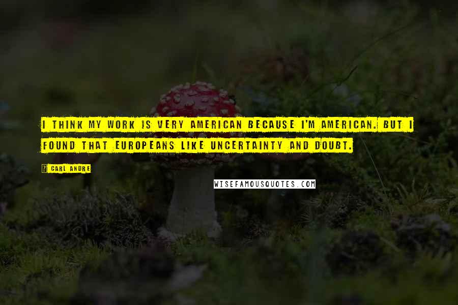 Carl Andre Quotes: I think my work is very American because I'm American. But I found that Europeans like uncertainty and doubt.