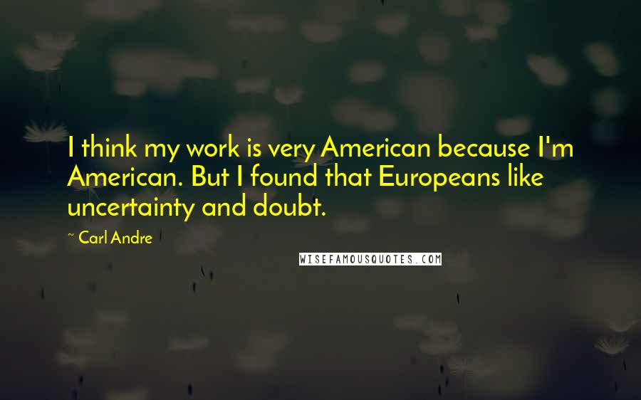 Carl Andre Quotes: I think my work is very American because I'm American. But I found that Europeans like uncertainty and doubt.