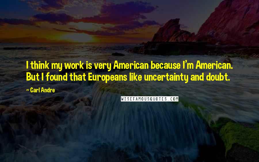 Carl Andre Quotes: I think my work is very American because I'm American. But I found that Europeans like uncertainty and doubt.