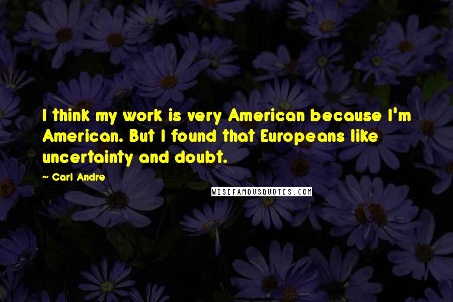 Carl Andre Quotes: I think my work is very American because I'm American. But I found that Europeans like uncertainty and doubt.