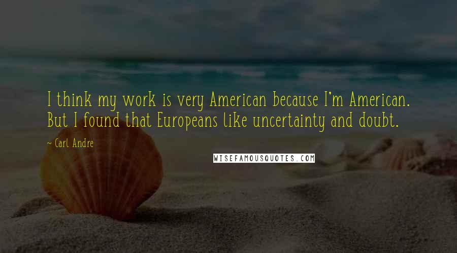 Carl Andre Quotes: I think my work is very American because I'm American. But I found that Europeans like uncertainty and doubt.