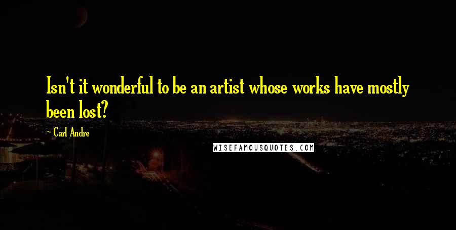 Carl Andre Quotes: Isn't it wonderful to be an artist whose works have mostly been lost?