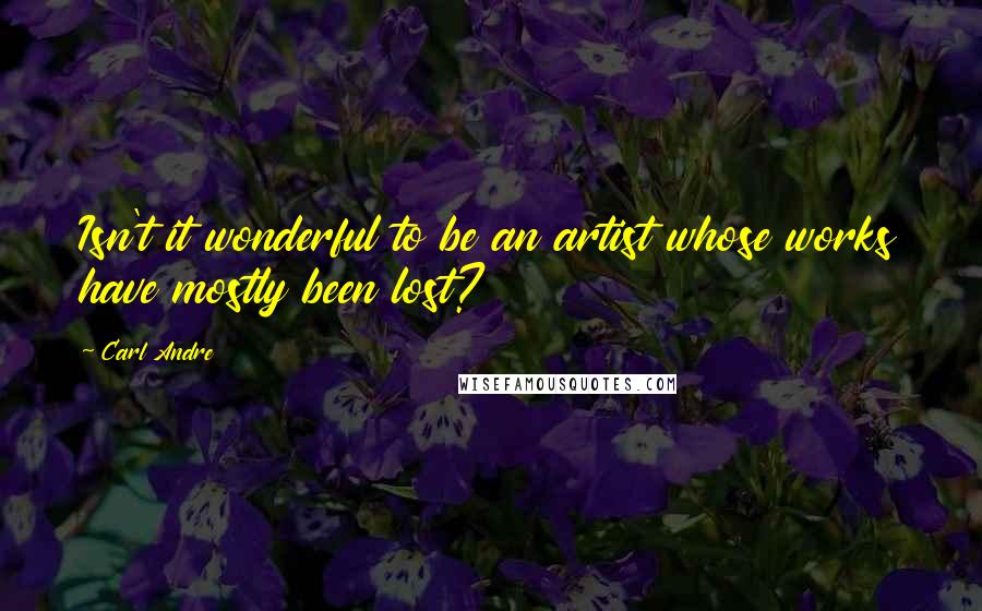 Carl Andre Quotes: Isn't it wonderful to be an artist whose works have mostly been lost?
