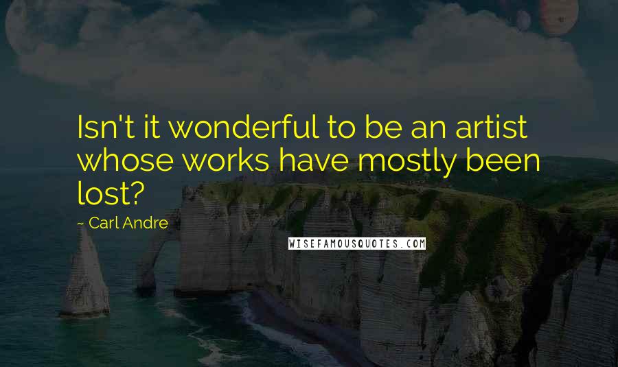 Carl Andre Quotes: Isn't it wonderful to be an artist whose works have mostly been lost?