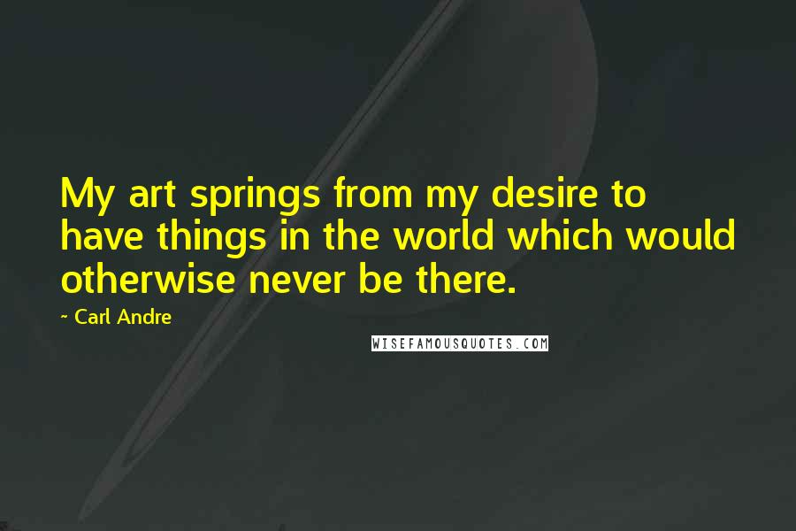 Carl Andre Quotes: My art springs from my desire to have things in the world which would otherwise never be there.