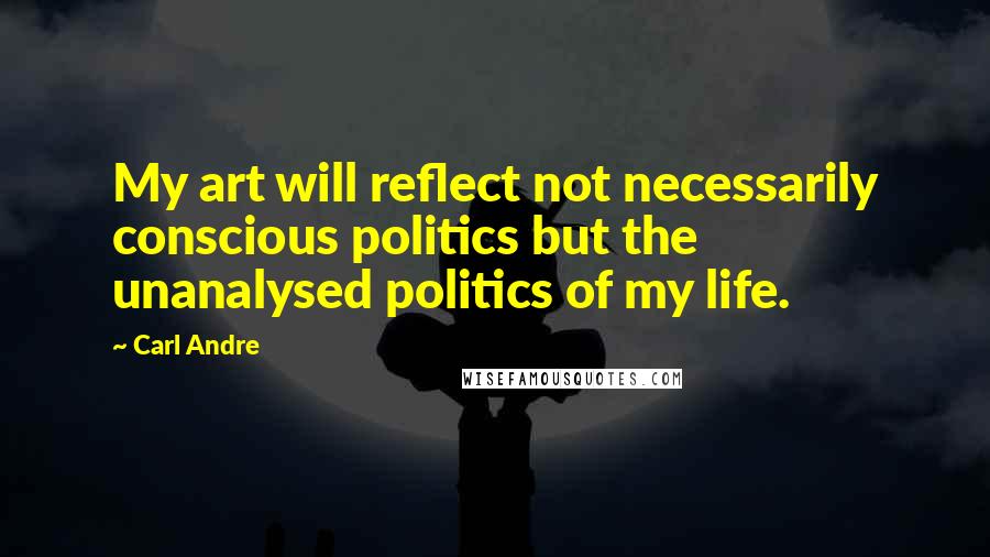 Carl Andre Quotes: My art will reflect not necessarily conscious politics but the unanalysed politics of my life.