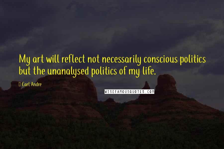 Carl Andre Quotes: My art will reflect not necessarily conscious politics but the unanalysed politics of my life.