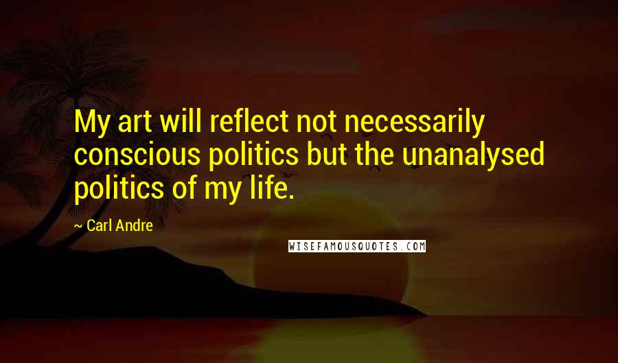 Carl Andre Quotes: My art will reflect not necessarily conscious politics but the unanalysed politics of my life.