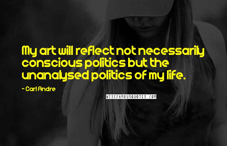 Carl Andre Quotes: My art will reflect not necessarily conscious politics but the unanalysed politics of my life.