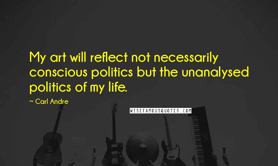 Carl Andre Quotes: My art will reflect not necessarily conscious politics but the unanalysed politics of my life.