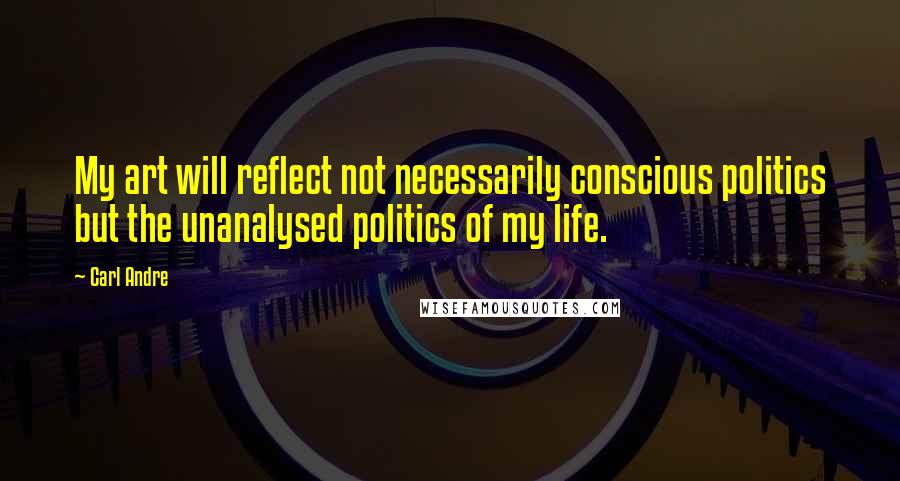 Carl Andre Quotes: My art will reflect not necessarily conscious politics but the unanalysed politics of my life.