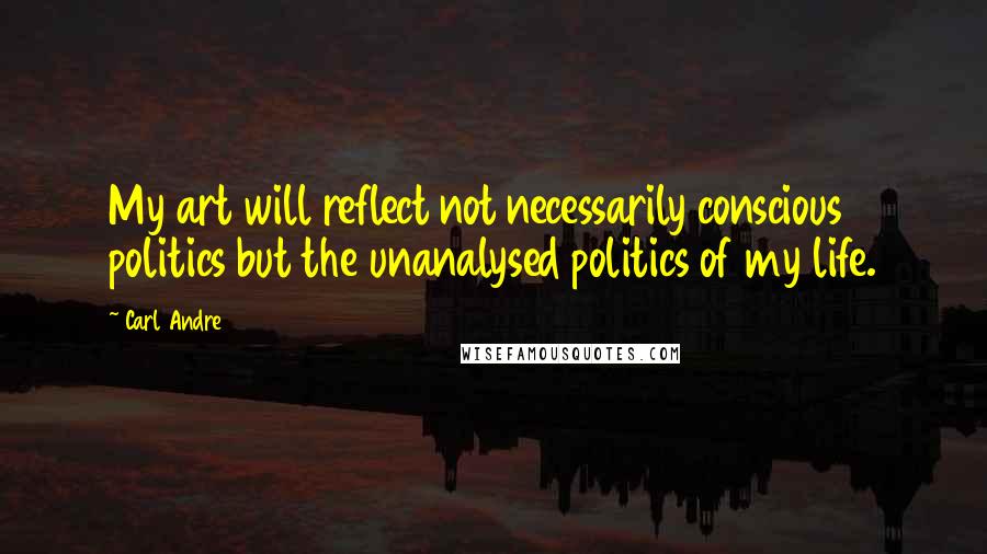 Carl Andre Quotes: My art will reflect not necessarily conscious politics but the unanalysed politics of my life.