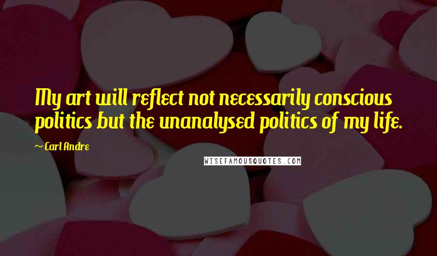 Carl Andre Quotes: My art will reflect not necessarily conscious politics but the unanalysed politics of my life.