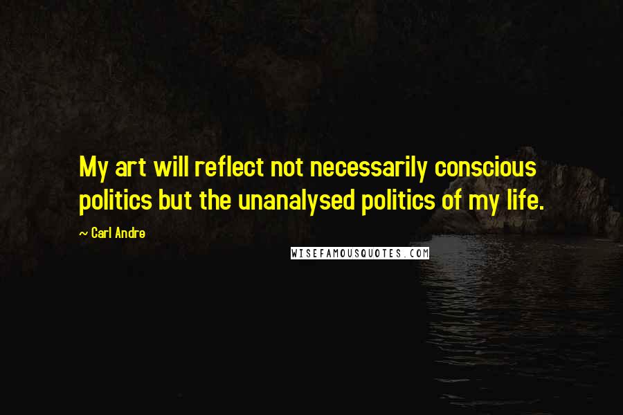 Carl Andre Quotes: My art will reflect not necessarily conscious politics but the unanalysed politics of my life.