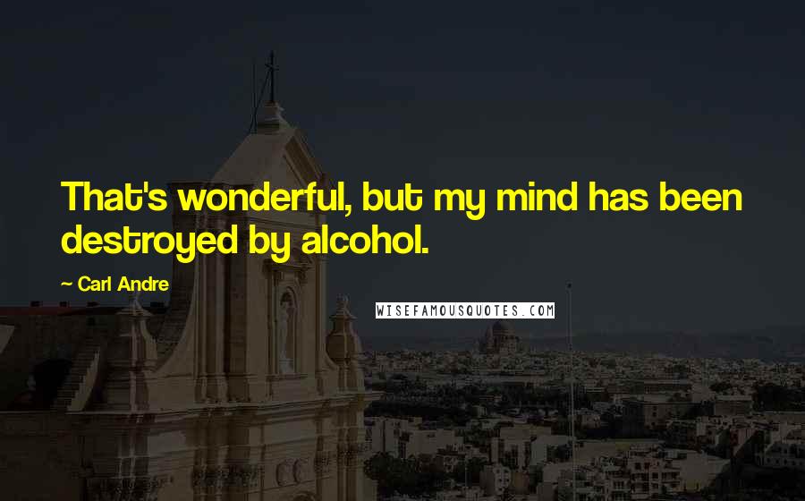 Carl Andre Quotes: That's wonderful, but my mind has been destroyed by alcohol.