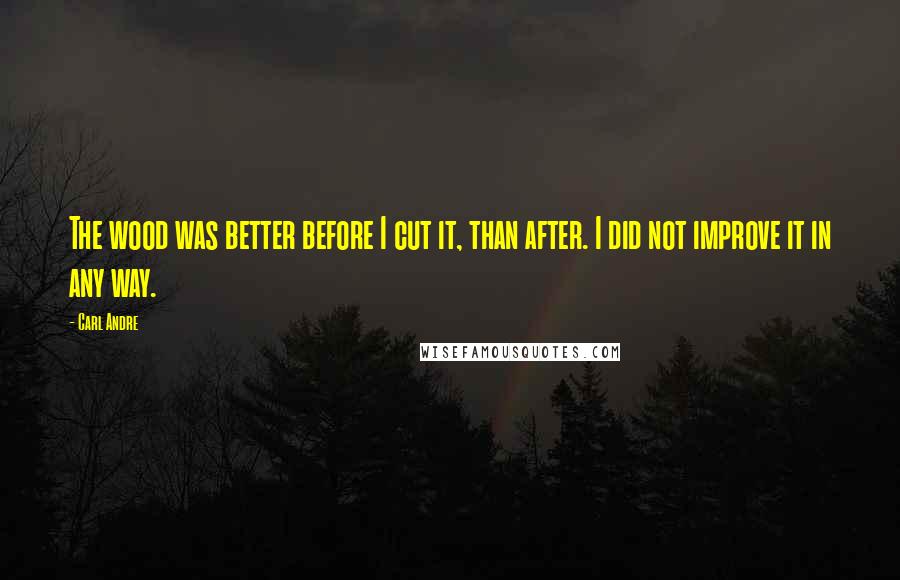 Carl Andre Quotes: The wood was better before I cut it, than after. I did not improve it in any way.