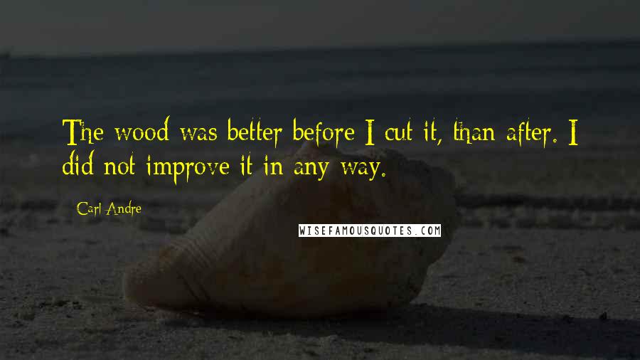 Carl Andre Quotes: The wood was better before I cut it, than after. I did not improve it in any way.