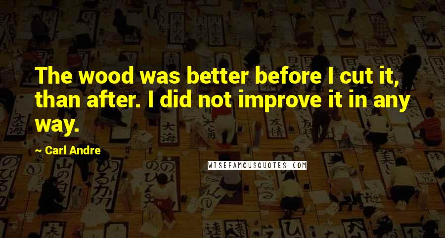 Carl Andre Quotes: The wood was better before I cut it, than after. I did not improve it in any way.