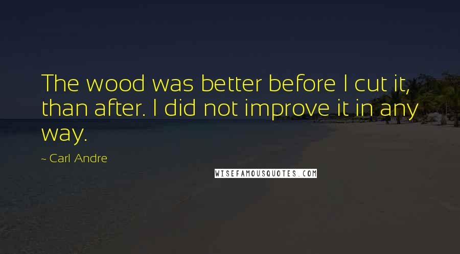 Carl Andre Quotes: The wood was better before I cut it, than after. I did not improve it in any way.