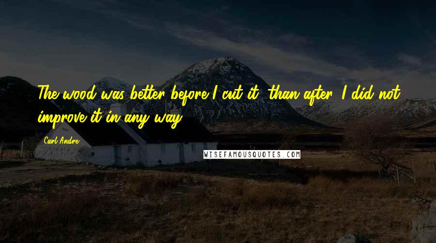 Carl Andre Quotes: The wood was better before I cut it, than after. I did not improve it in any way.