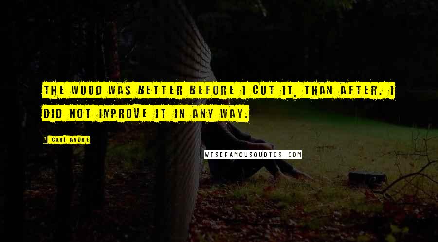 Carl Andre Quotes: The wood was better before I cut it, than after. I did not improve it in any way.