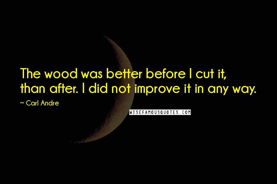 Carl Andre Quotes: The wood was better before I cut it, than after. I did not improve it in any way.