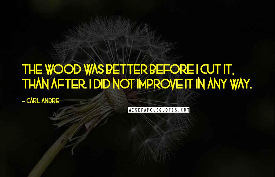 Carl Andre Quotes: The wood was better before I cut it, than after. I did not improve it in any way.