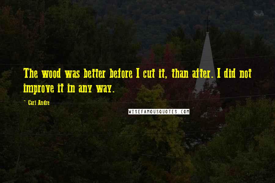 Carl Andre Quotes: The wood was better before I cut it, than after. I did not improve it in any way.